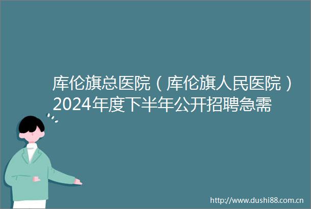 库伦旗总医院（库伦旗医院）2024年度下半年公开招聘急需紧缺医疗专业技术人员的公告