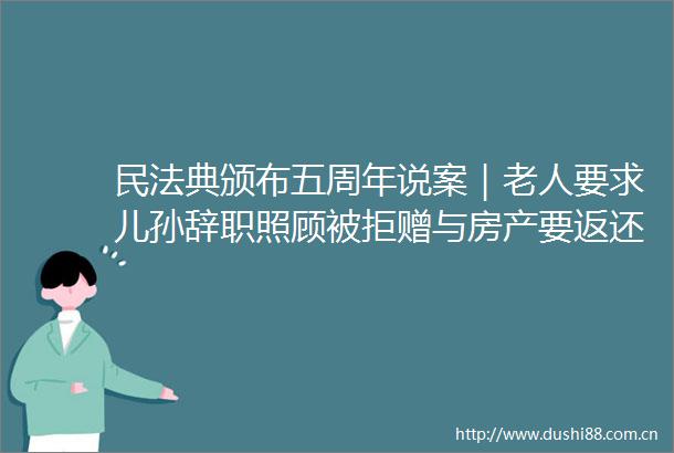 民法典颁布五周年说案｜老人要求儿孙辞职照顾被拒赠与房产要返还吗