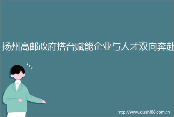 扬州高邮搭台赋能企业与人才双向奔赴
