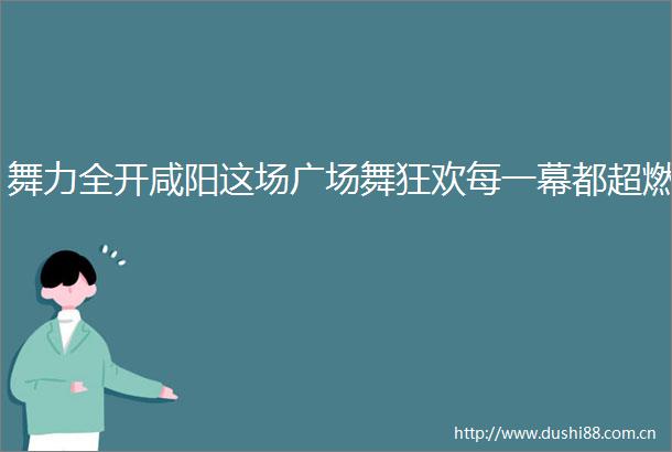 舞力全开咸阳这场广场舞狂欢每一幕都超燃