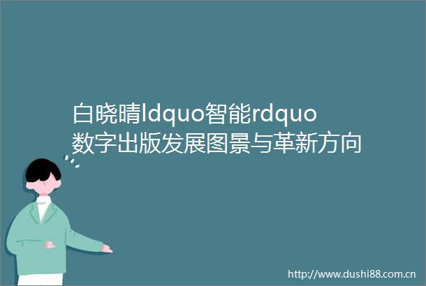 白晓晴ldquo智能rdquo数字出版发展图景与革新方向