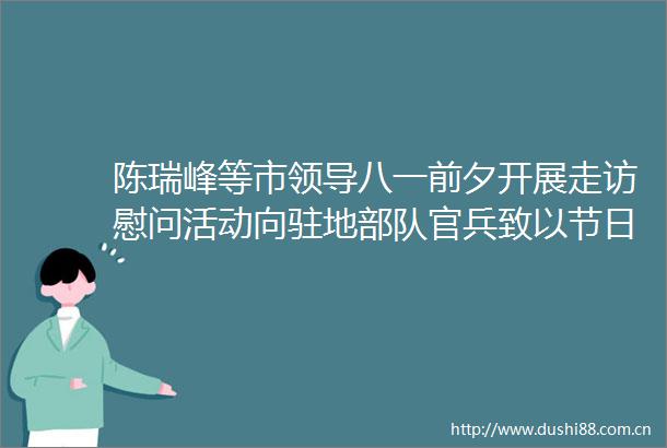 陈瑞峰等市八一前夕开展走访慰问活动向驻地官兵致以节日祝福
