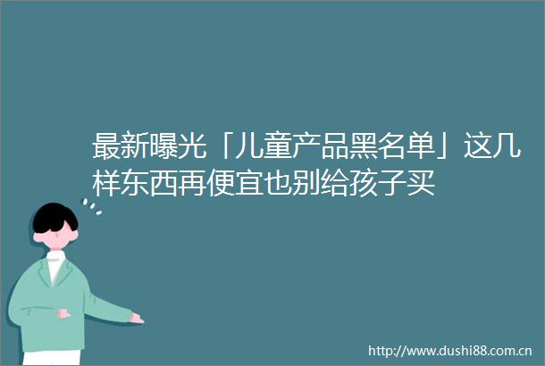 最新「儿童产品黑名单」这几样东西再便宜也别给孩子买