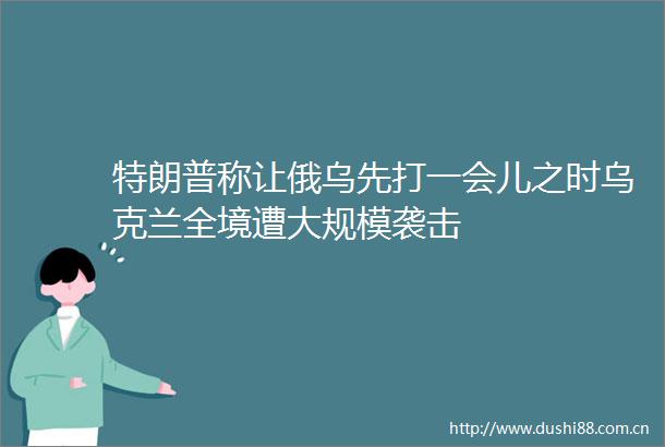 特朗普称让俄乌先打一会儿之时乌克兰全境遭大规模袭击