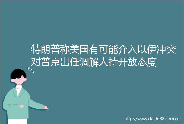 特朗普称美国有可能介入以伊冲突对普京出任调解人持开放态度
