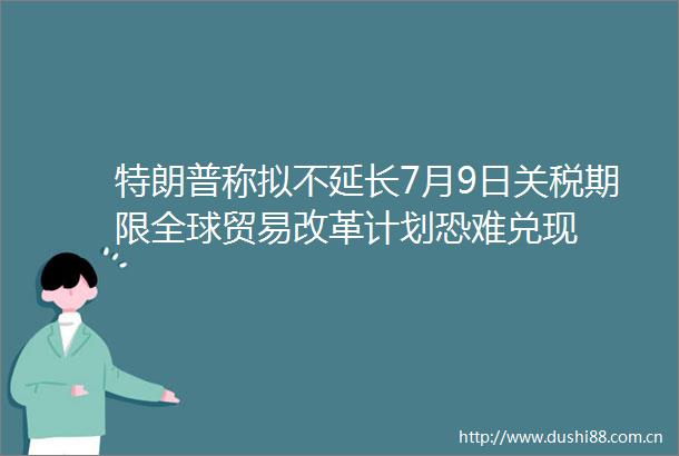 特朗普称拟不延长7月9日关税期限全球贸易改革计划恐难兑现