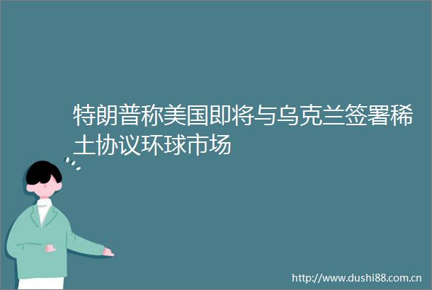 特朗普称美国即将与乌克兰签署稀土协议环球市场