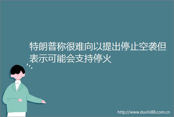 特朗普称很难向以提出停止空袭但表示可能会支持停火