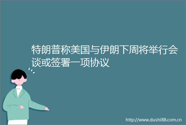 特朗普称美国与伊朗下周将举行会谈或签署一项协议
