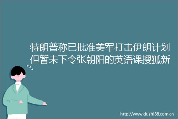 特朗普称已批准美军打击伊朗计划但暂未下令张朝阳的英语课搜狐新闻客户端的微博视频