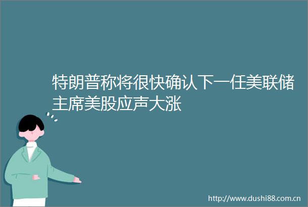 特朗普称将很快确认下一任美联储美股应声大涨
