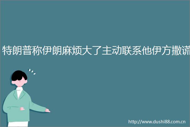 特朗普称伊朗麻烦大了主动联系他伊方撒谎