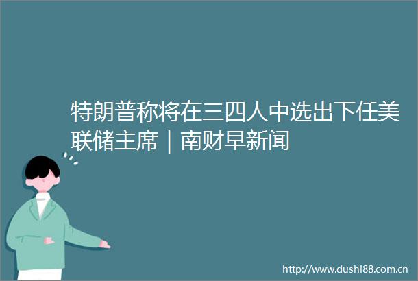 特朗普称将在三四人中选出下任美联储｜南财早新闻