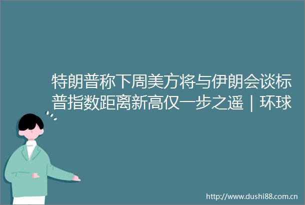特朗普称下周美方将与伊朗会谈标普指数距离新高仅一步之遥｜环球市场
