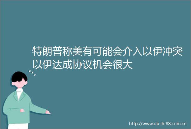 特朗普称美有可能会介入以伊冲突以伊达成协议机会很大