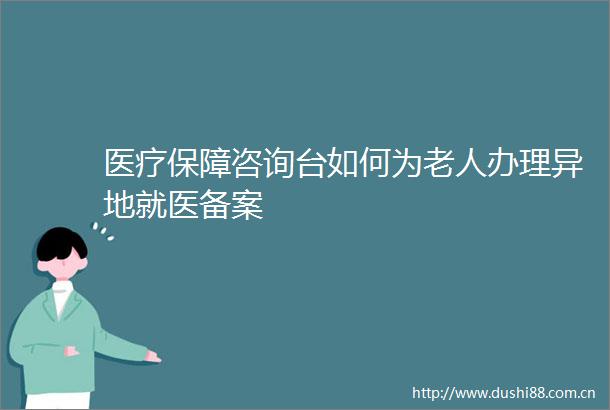 医疗保障咨询台如何为老人办理异地就医备案