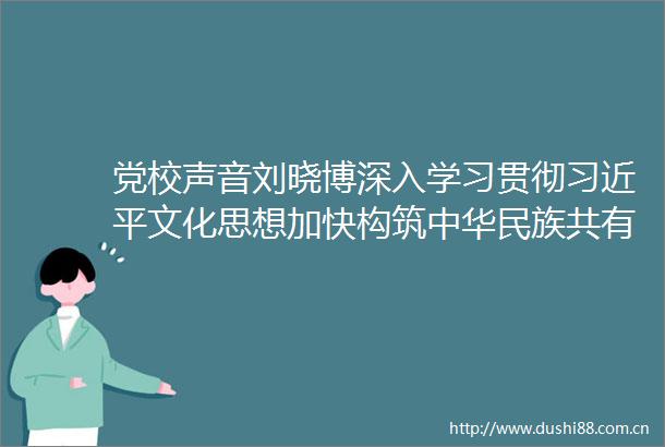 党校声音刘晓博深入学习贯彻文化思想加快构筑中华民族共有精神家园