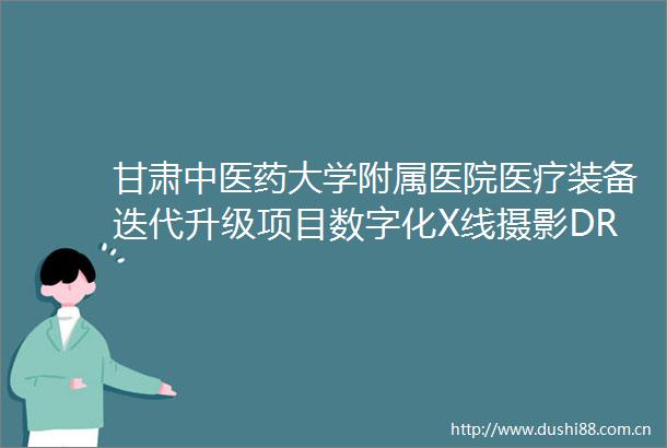 甘肃中医药大学附属医院医疗装备迭代升级项目数字化X线摄影DR第三批公开招标公告