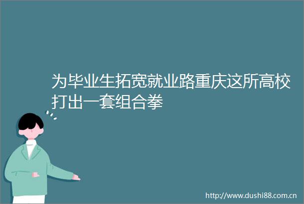 为毕业生拓宽就业路重庆这所高校打出一套组合拳