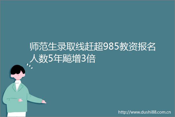 师范生录取线赶超985教资报名人数5年飚增3倍