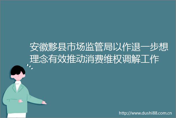 安徽黟县市场监管局以作退一步想理念有效推动消费维权调解工作