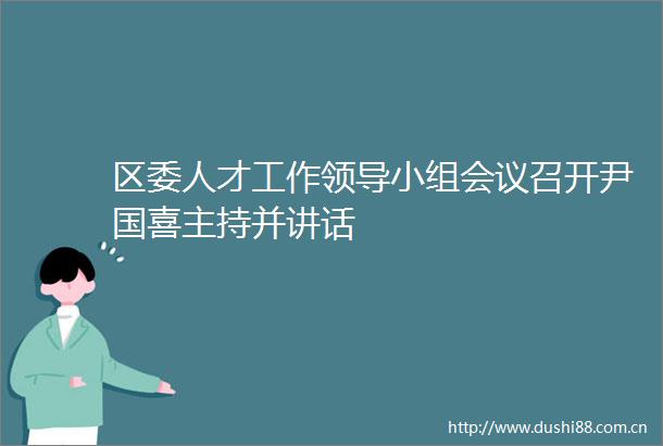 区委人才工作小组会议召开尹国喜主持并讲话