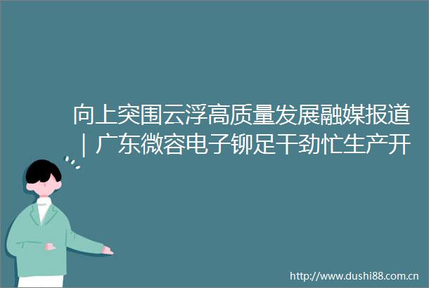 向上突围云浮高质量发展融媒报道｜广东微容电子铆足干劲忙生产开足马力赶订单