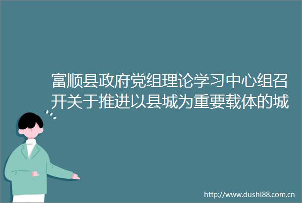 富顺县党组理论学习中心组召开关于推进以县城为重要载体的城镇化建设的意见专题学习（扩大）会议