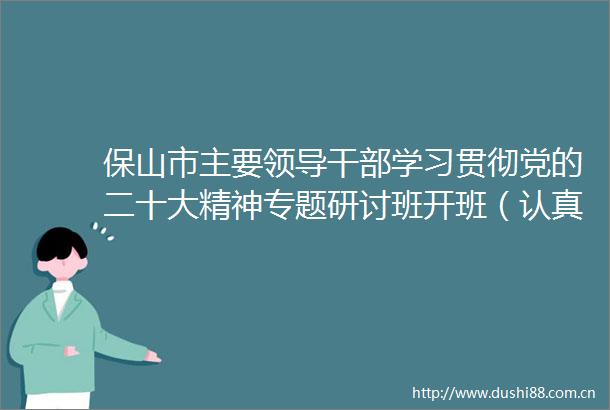 保山市主要学习贯彻党的二十大精神专题研讨班开班（认真学习宣传贯彻党的二十大精神）