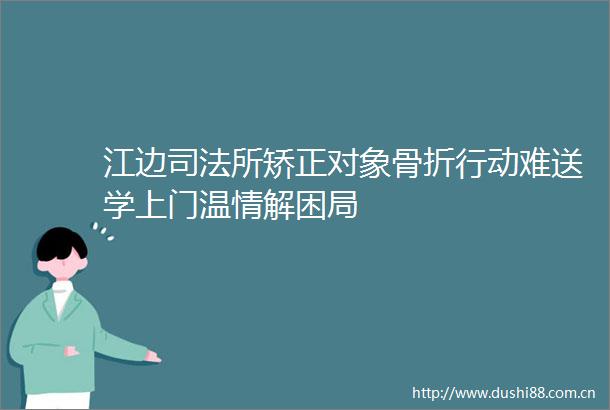 江边司法所矫正对象骨折行动难送学上门温情解困局