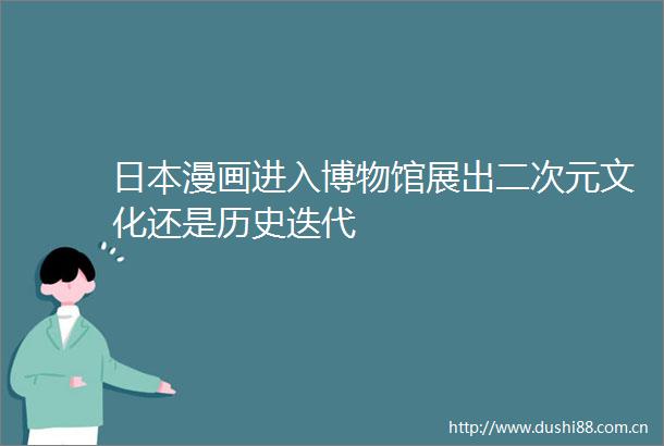 漫画进入博物馆展出二次元文化还是历史迭代