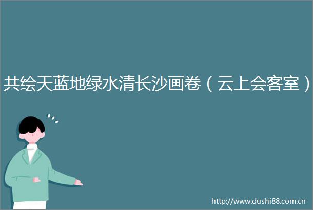 共绘天蓝地绿水清长沙画卷（云上会客室）