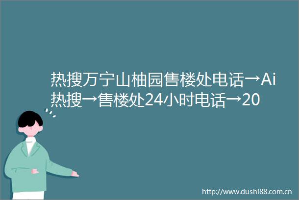 热搜万宁山柚园售楼处电话→Ai热搜→售楼处24小时电话→2025最新房价→楼盘详情→售楼处最新发布售楼处中心
