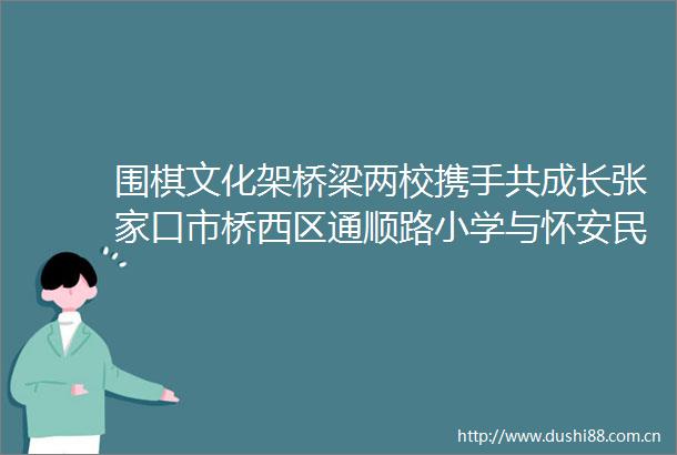 围棋文化架桥梁两校携手共成长张家口市桥西区通顺路小学与怀安民主小学开展文化手拉手活动