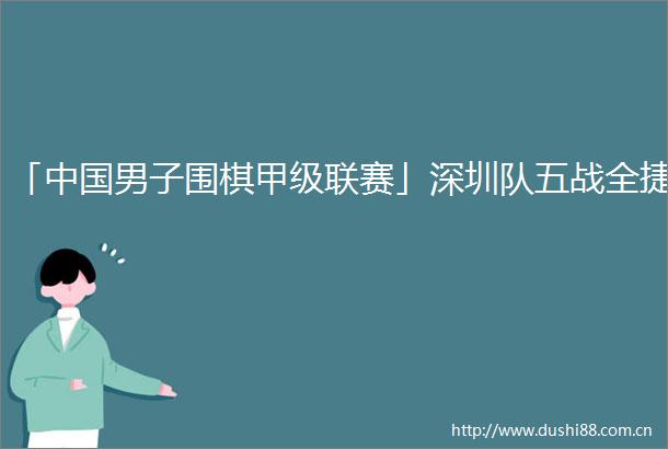 「男子围棋甲级联赛」深圳队五战全捷
