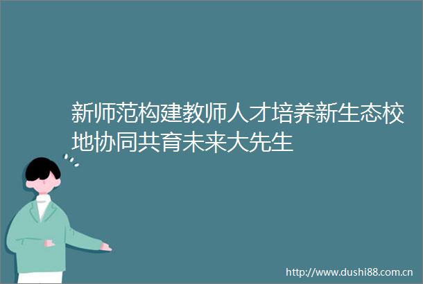 新师范构建教师人才培养新生态校地协同共育未来大先生