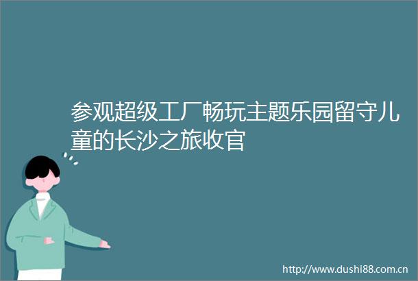 参观超级工厂畅玩主题乐园留守儿童的长沙之旅收官