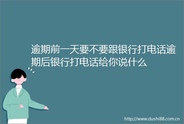 逾期前一天要不要跟银行打电话逾期后银行打电话给你说什么