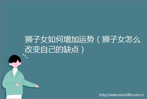 狮子女如何增加运势（狮子女怎么改变自己的缺点）