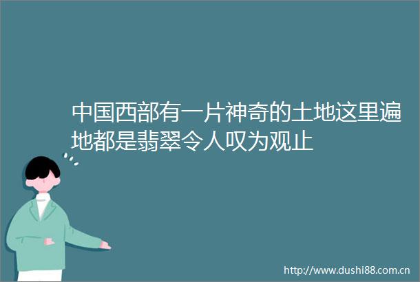 西部有一片神奇的土地这里遍地都是翡翠令人叹为观止