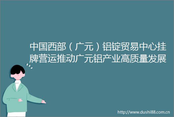 西部（广元）铝锭贸易中心挂牌营运推动广元铝产业高质量发展