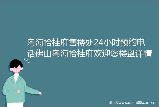 粤海拾桂府售楼处24小时预约电话佛山粤海拾桂府欢迎您楼盘详情价格