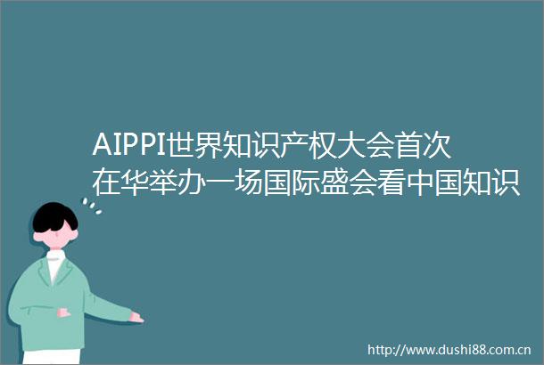 AIPPI世界知识产权大会首次在华举办一场国际盛会看知识产权盛世
