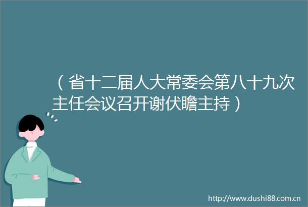 （省十二届人大常委会第八十九次主任会议召开谢伏瞻主持）