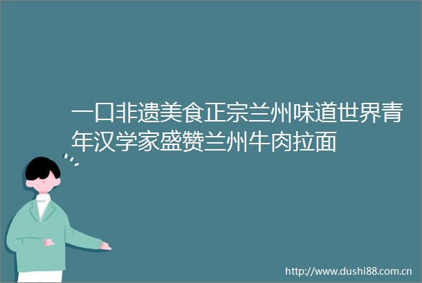一口非遗美食正宗兰州味道世界青年汉学家盛赞兰州牛肉拉面