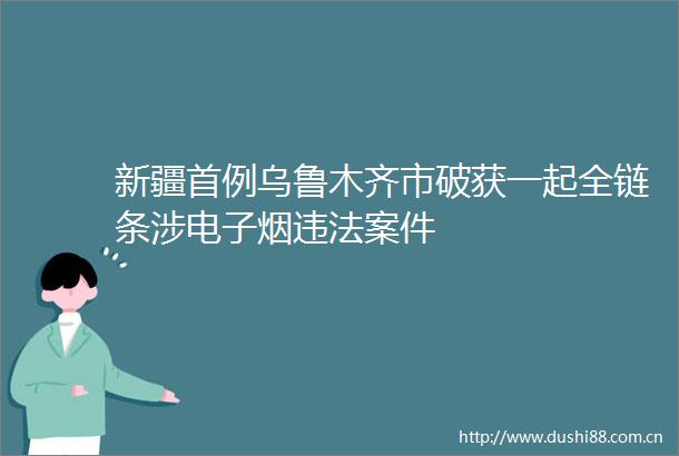新疆首例乌鲁木齐市破获一起全链条涉电子烟案件