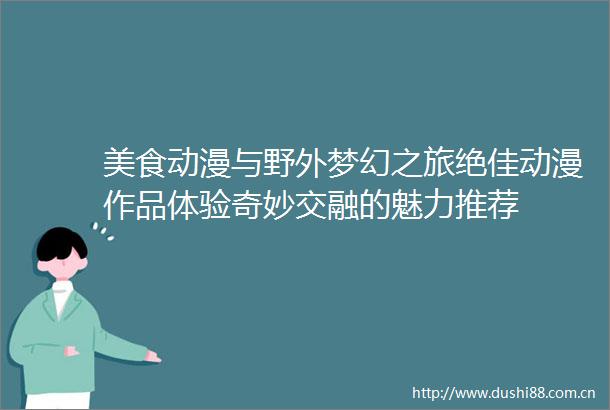 美食动漫与野外梦幻之旅绝佳动漫作品体验奇妙交融的魅力推荐