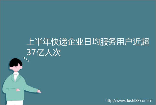 上半年快递企业日均服务用户近超37亿人次