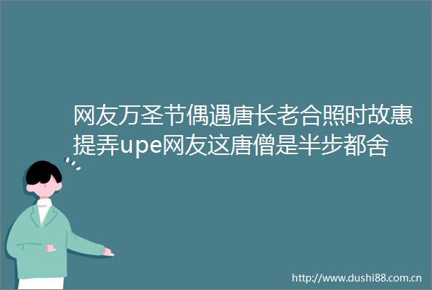 网友万圣节偶遇唐长老合照时故惠提弄upe网友这唐僧是半步都舍不得揶呀