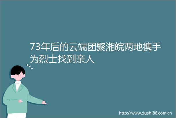 73年后的云端团聚湘皖两地携手为烈士找到亲人
